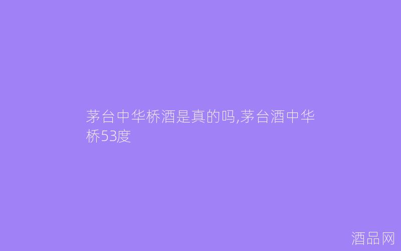 茅台中华桥酒是真的吗,茅台酒中华桥53度