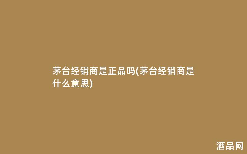 茅台经销商是正品吗(茅台经销商是什么意思) 茅台经销商是正品吗(茅台经销商是什么意思)