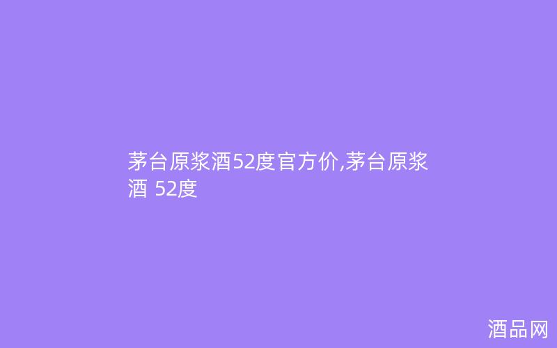 茅台原浆酒52度官方价,茅台原浆酒 52度