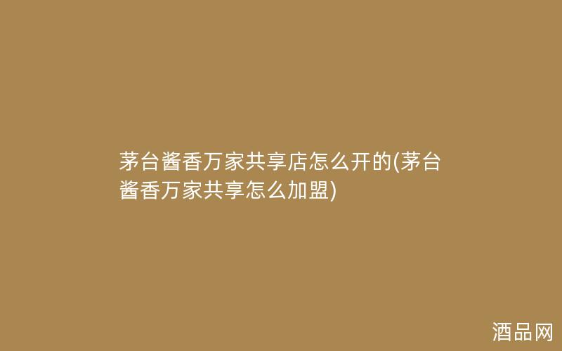 茅台酱香万家共享店怎么开的(茅台酱香万家共享怎么加盟) 茅台酱香万家共享店怎么开的(茅台酱香万家共享怎么加盟)