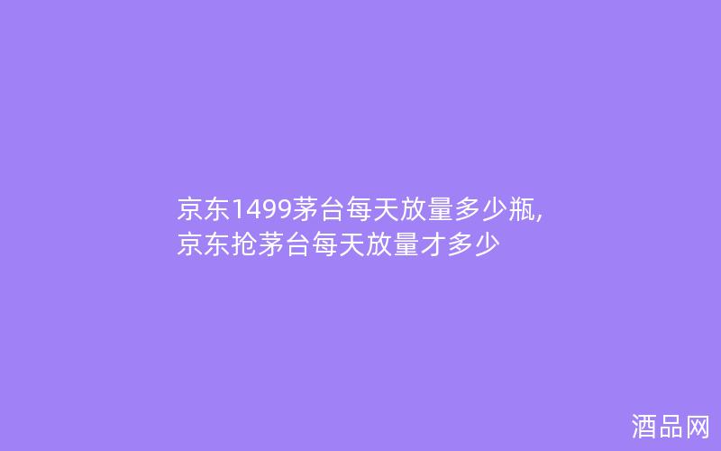 京东1499茅台每天放量多少瓶,京东抢茅台每天放量才多少