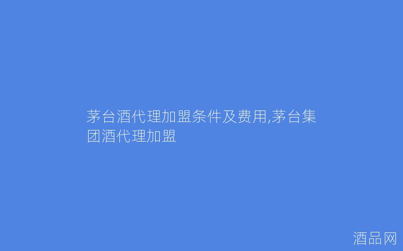 茅台酒代理加盟条件及费用,茅台集团酒代理加盟