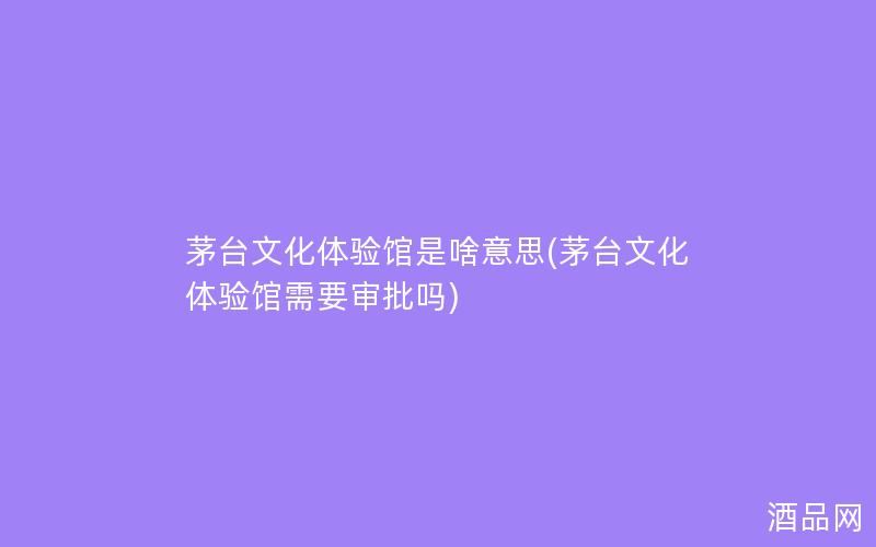 茅台文化体验馆是啥意思(茅台文化体验馆需要审批吗)