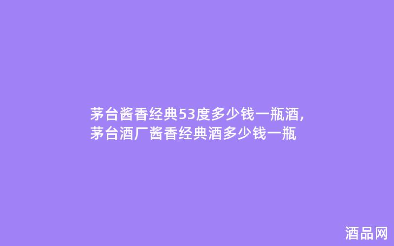 茅台酱香经典53度多少钱一瓶酒,茅台酒厂酱香经典酒多少钱一瓶