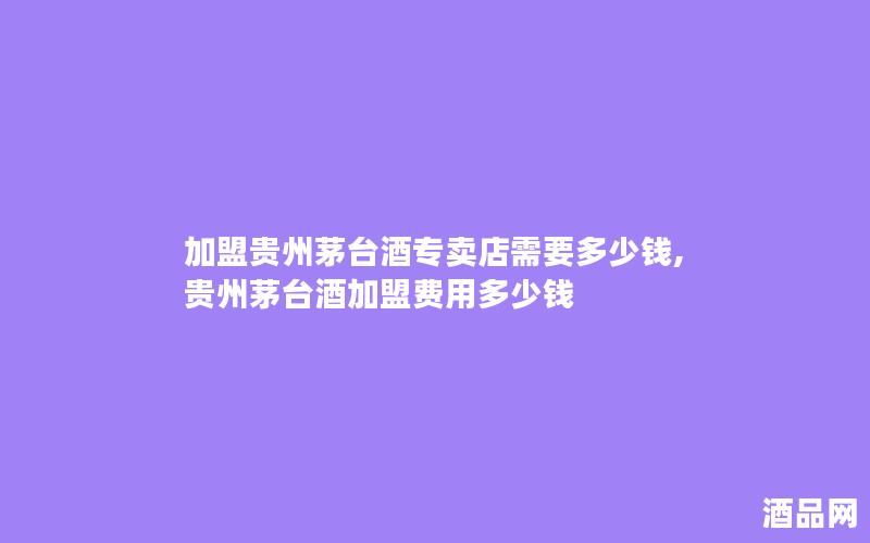 加盟贵州茅台酒专卖店需要多少钱,贵州茅台酒加盟费用多少钱