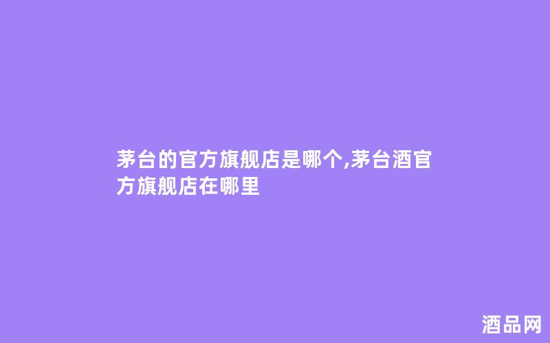 茅台的官方旗舰店是哪个,茅台酒官方旗舰店在哪里