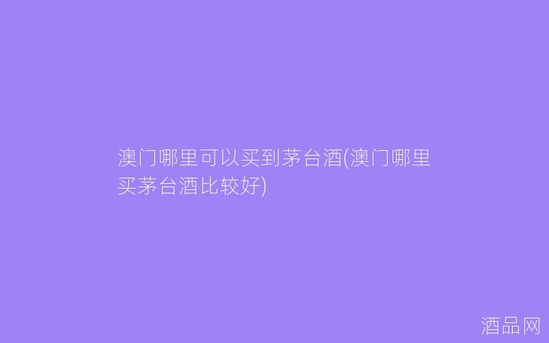 澳门哪里可以买到茅台酒(澳门哪里买茅台酒比较好)