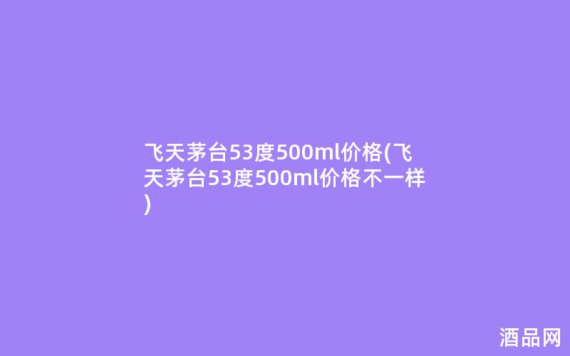 飞天茅台53度500ml价格(飞天茅台53度500ml价格不一样)