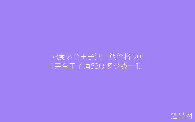 53度茅台王子酒一瓶价格,2021茅台王子酒53度多少钱一瓶