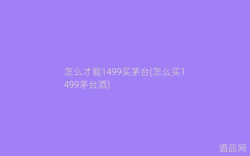 怎么才能1499买茅台(怎么买1499茅台酒)