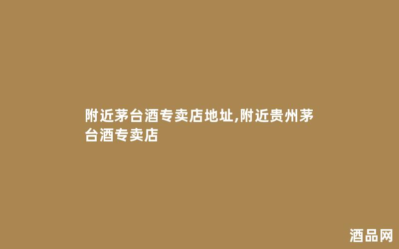 附近茅台酒专卖店地址,附近贵州茅台酒专卖店