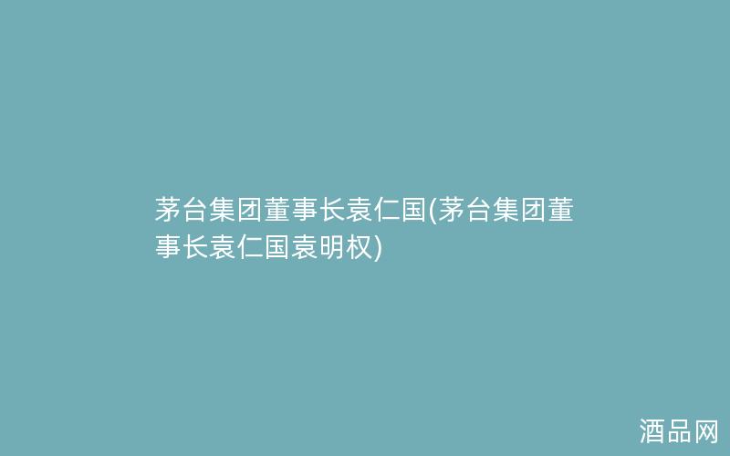 茅台集团董事长袁仁国(茅台集团董事长袁仁国袁明权)