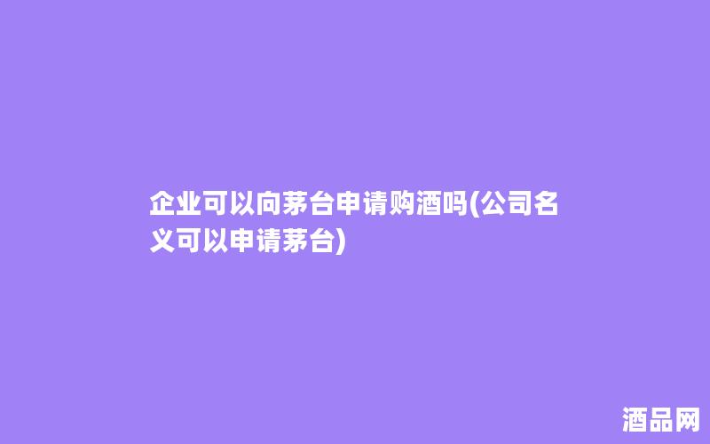 企业可以向茅台申请购酒吗(公司名义可以申请茅台)