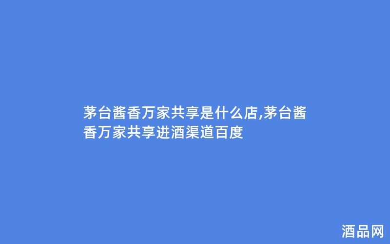 茅台酱香万家共享是什么店,茅台酱香万家共享进酒渠道百度