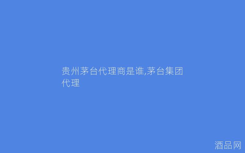 贵州茅台代理商是谁,茅台集团 代理