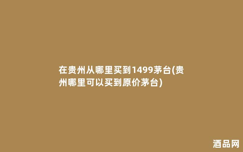 在贵州从哪里买到1499茅台(贵州哪里可以买到原价茅台)