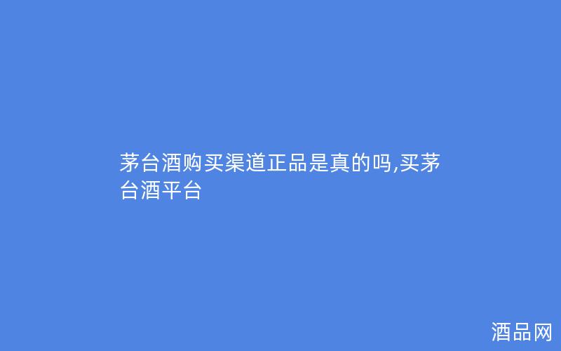 茅台酒购买渠道正品是真的吗,买茅台酒平台