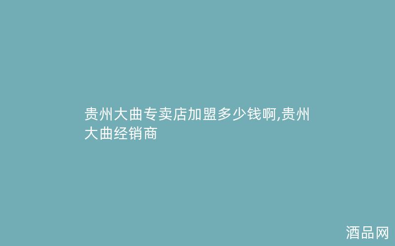 贵州大曲专卖店加盟多少钱啊,贵州大曲经销商
