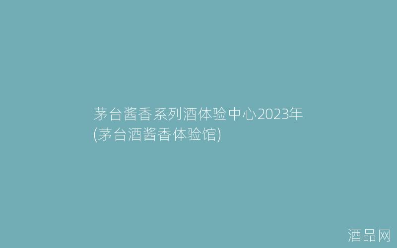 茅台酱香系列酒体验中心2023年(茅台酒酱香体验馆)