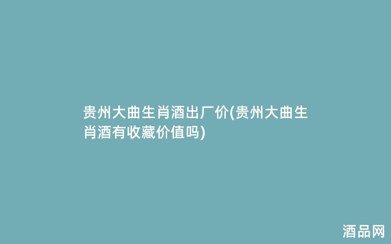 贵州大曲生肖酒出厂价(贵州大曲生肖酒有收藏价值吗)