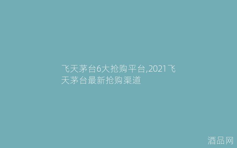 飞天茅台6大抢购平台,2021飞天茅台最新抢购渠道