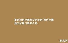 贵州茅台中国酒文化城店,茅台中国酒文化城门票多少钱