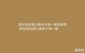 茅台迎宾酒52度多少钱一瓶浓香型,茅台迎宾酒52度多少钱一箱