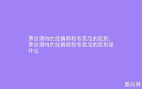 茅台酒特约经销商和专卖店的区别,茅台酒特约经销商和专卖店的区别是什么