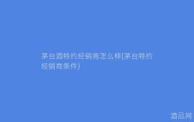 茅台酒特约经销商怎么样(茅台特约经销商条件)