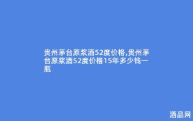 贵州茅台原浆酒52度价格,贵州茅台原浆酒52度价格15年多少钱一瓶