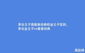 茅台王子酒酱香经典和金王子区别,茅台金王子vs酱香经典