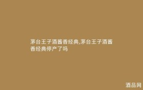 茅台王子酒酱香经典,茅台王子酒酱香经典停产了吗