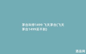 茅台叫停1499 飞天茅台(飞天茅台1499买不到)