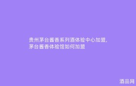 贵州茅台酱香系列酒体验中心加盟,茅台酱香体验馆如何加盟