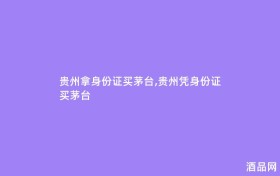 贵州拿身份证买茅台,贵州凭身份证买茅台