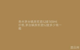 贵州茅台镇原浆酒52度500ml价格,茅台镇原浆酒52度多少钱一箱