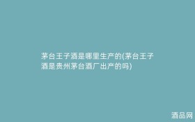 茅台王子酒是哪里生产的(茅台王子酒是贵州茅台酒厂出产的吗)