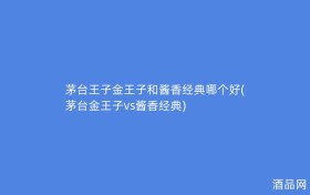 茅台王子金王子和酱香经典哪个好(茅台金王子vs酱香经典)