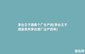 茅台王子酒哪个厂生产的(茅台王子酒是贵州茅台酒厂出产的吗)