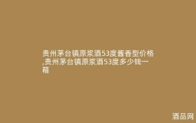 贵州茅台镇原浆酒53度酱香型价格,贵州茅台镇原浆酒53度多少钱一箱