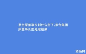 茅台原董事长判什么刑了,茅台集团原董事长的处理结果