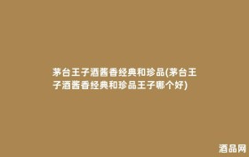 茅台王子酒酱香经典和珍品(茅台王子酒酱香经典和珍品王子哪个好)