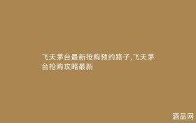 飞天茅台最新抢购预约路子,飞天茅台抢购攻略最新