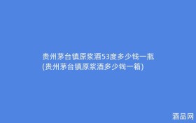 贵州茅台镇原浆酒53度多少钱一瓶(贵州茅台镇原浆酒多少钱一箱)