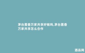 茅台酱香万家共享好做吗,茅台酱香万家共享怎么合作