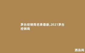 茅台经销商名录最新,2021茅台经销商