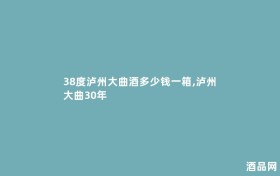 38度泸州大曲酒多少钱一箱,泸州大曲30年