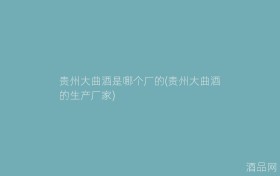 贵州大曲酒是哪个厂的(贵州大曲酒的生产厂家)