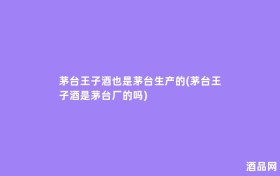 茅台王子酒也是茅台生产的(茅台王子酒是茅台厂的吗)