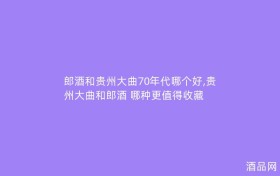 郎酒和贵州大曲70年代哪个好,贵州大曲和郎酒 哪种更值得收藏